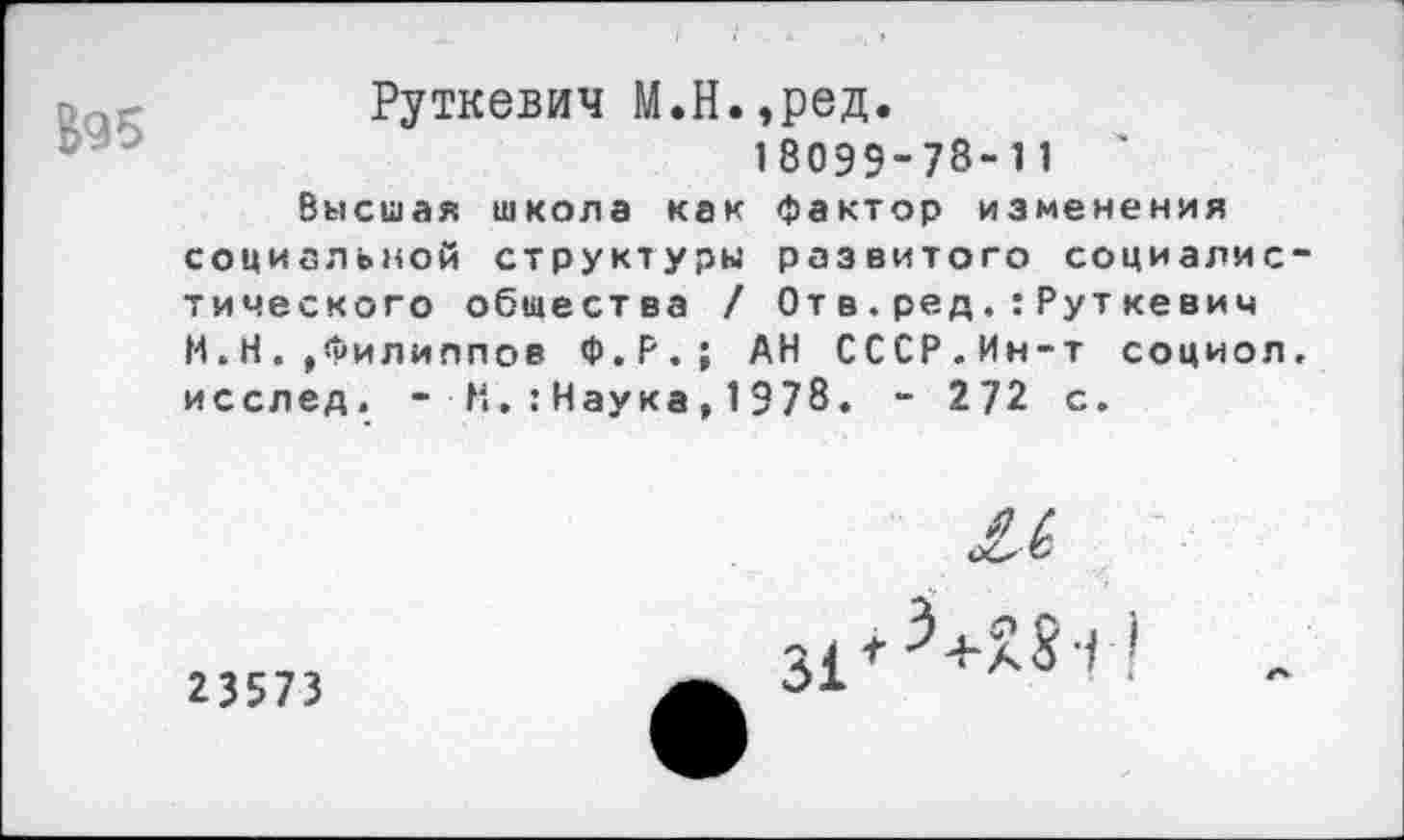 ﻿$95
Руткевич М.Н.,ред.
18099-78-11	'
Высшая школа как фактор изменения социальной структуры развитого социалис тического общества / От в.ред.:Руткевич И.Н. ,Филиппов Ф.Р.; АН СССР.Ин-т социол исслед. - Н.:Наука,1978. - 272 с.
и
23573